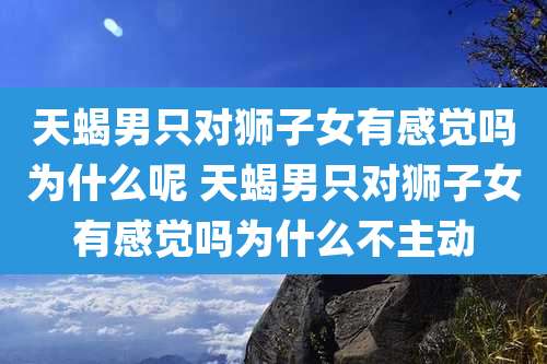 天蝎男只对狮子女有感觉吗为什么呢 天蝎男只对狮子女有感觉吗为什么不主动