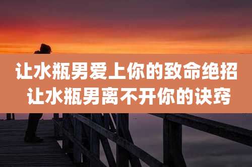 让水瓶男爱上你的致命绝招 让水瓶男离不开你的诀窍