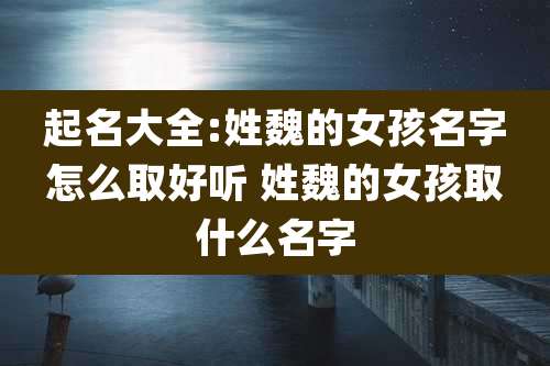 起名大全:姓魏的女孩名字怎么取好听 姓魏的女孩取什么名字