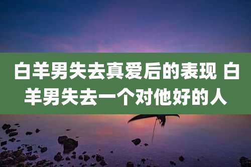 白羊男失去真爱后的表现 白羊男失去一个对他好的人
