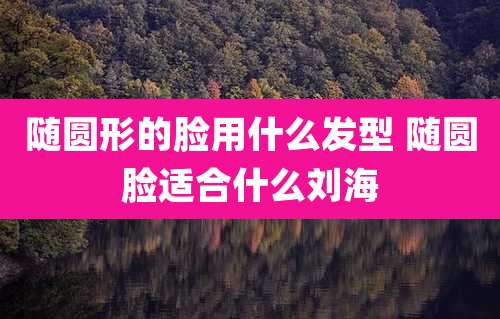 随圆形的脸用什么发型 随圆脸适合什么刘海