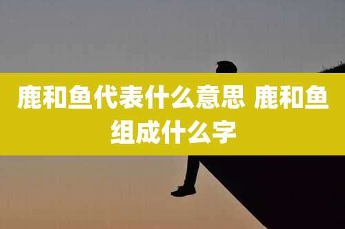 鹿和鱼代表什么意思 鹿和鱼组成什么字