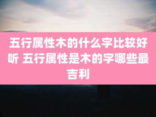 五行属性木的什么字比较好听 五行属性是木的字哪些最吉利