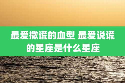 最爱撒谎的血型 最爱说谎的星座是什么星座