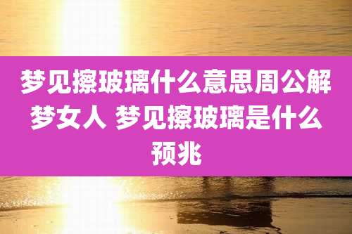 梦见擦玻璃什么意思周公解梦女人 梦见擦玻璃是什么预兆