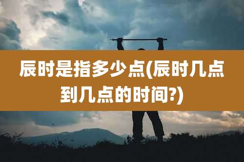 辰时是指多少点(辰时几点到几点的时间?)