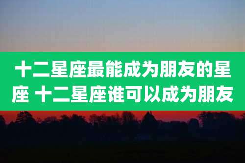 十二星座最能成为朋友的星座 十二星座谁可以成为朋友