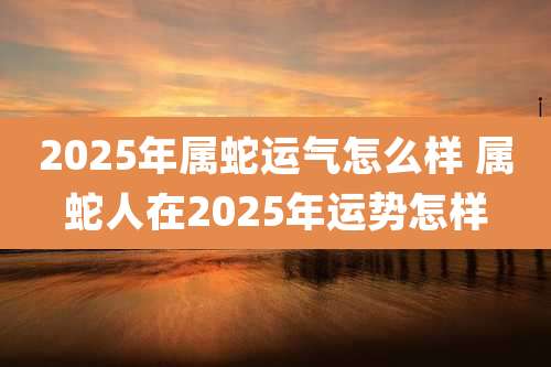2025年属蛇运气怎么样 属蛇人在2025年运势怎样