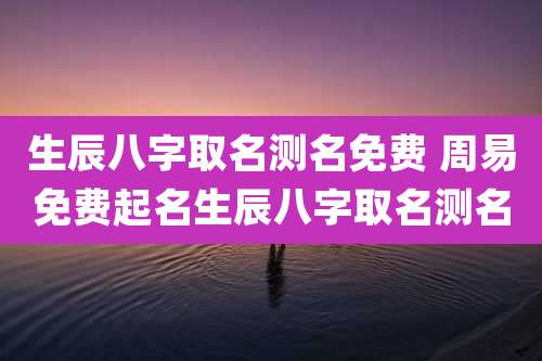 生辰八字取名测名免费 周易免费起名生辰八字取名测名