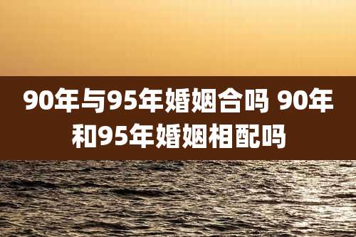 90年与95年婚姻合吗 90年和95年婚姻相配吗