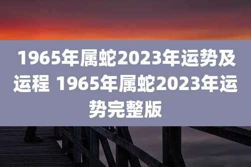1965年属蛇2023年运势及运程 1965年属蛇2023年运势完整版