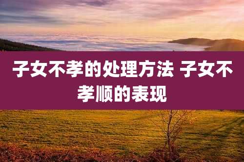 子女不孝的处理方法 子女不孝顺的表现