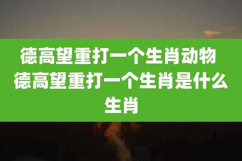 德高望重打一个生肖动物 德高望重打一个生肖是什么生肖