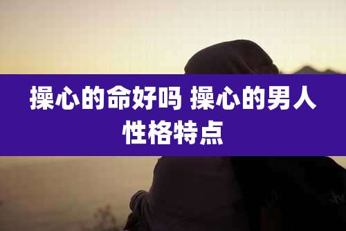 操心的命好吗 操心的男人性格特点