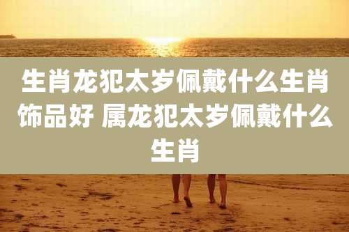 生肖龙犯太岁佩戴什么生肖饰品好 属龙犯太岁佩戴什么生肖