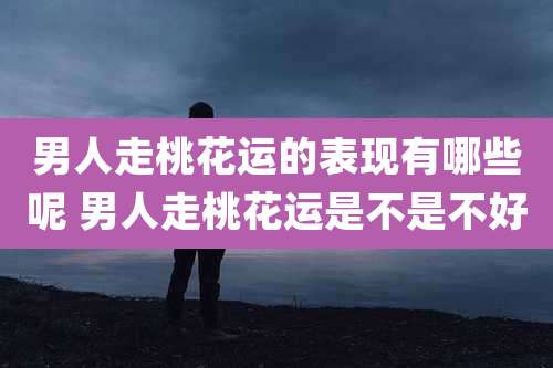 男人走桃花运的表现有哪些呢 男人走桃花运是不是不好