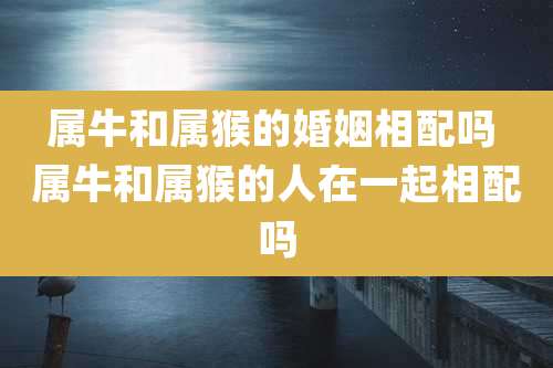 属牛和属猴的婚姻相配吗 属牛和属猴的人在一起相配吗
