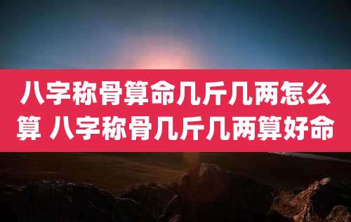 八字称骨算命几斤几两怎么算 八字称骨几斤几两算好命
