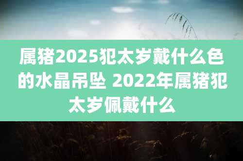 属猪2025犯太岁戴什么色的水晶吊坠 2022年属猪犯太岁佩戴什么