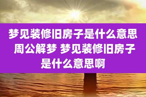 梦见装修旧房子是什么意思 周公解梦 梦见装修旧房子是什么意思啊