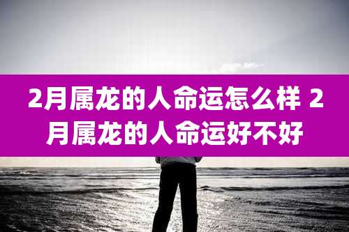 2月属龙的人命运怎么样 2月属龙的人命运好不好