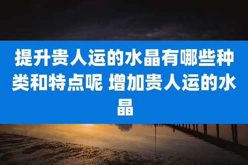 提升贵人运的水晶有哪些种类和特点呢 增加贵人运的水晶