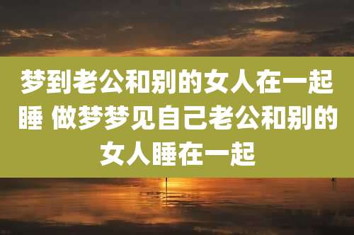 梦到老公和别的女人在一起睡 做梦梦见自己老公和别的女人睡在一起