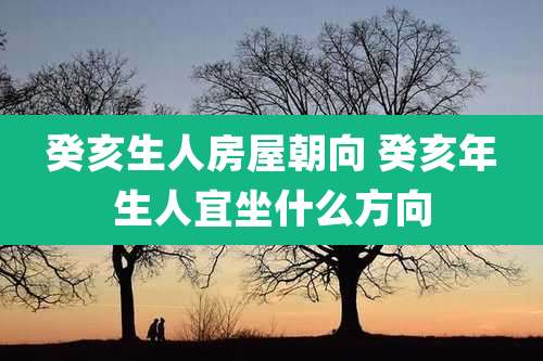 癸亥生人房屋朝向 癸亥年生人宜坐什么方向
