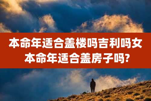 本命年适合盖楼吗吉利吗女 本命年适合盖房子吗?