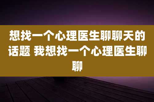 想找一个心理医生聊聊天的话题 我想找一个心理医生聊聊