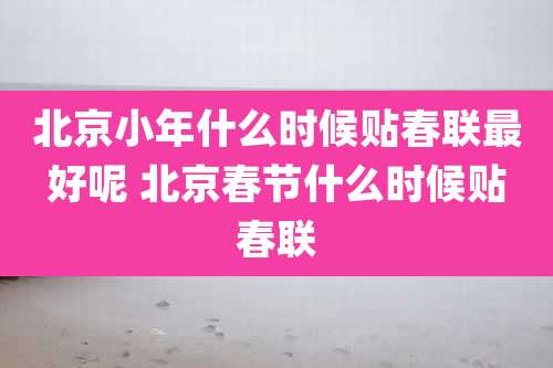 北京小年什么时候贴春联最好呢 北京春节什么时候贴春联