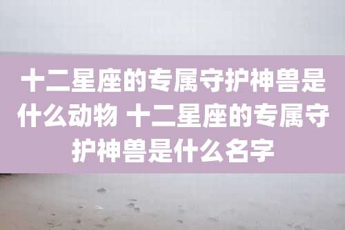 十二星座的专属守护神兽是什么动物 十二星座的专属守护神兽是什么名字