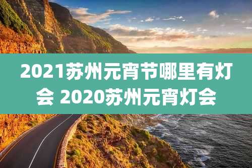 2021苏州元宵节哪里有灯会 2020苏州元宵灯会