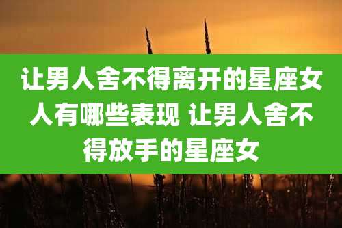 让男人舍不得离开的星座女人有哪些表现 让男人舍不得放手的星座女