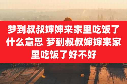 梦到叔叔婶婶来家里吃饭了什么意思 梦到叔叔婶婶来家里吃饭了好不好