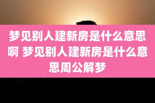 梦见别人建新房是什么意思啊 梦见别人建新房是什么意思周公解梦
