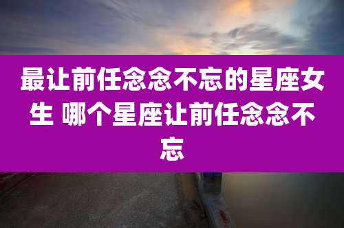 最让前任念念不忘的星座女生 哪个星座让前任念念不忘