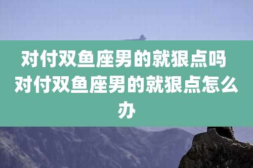 对付双鱼座男的就狠点吗 对付双鱼座男的就狠点怎么办