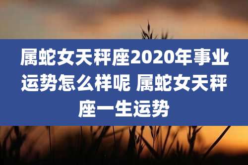 属蛇女天秤座2020年事业运势怎么样呢 属蛇女天秤座一生运势
