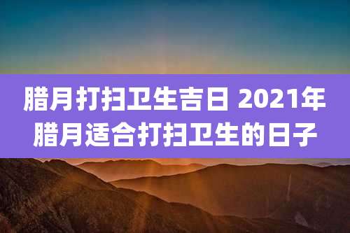腊月打扫卫生吉日 2021年腊月适合打扫卫生的日子