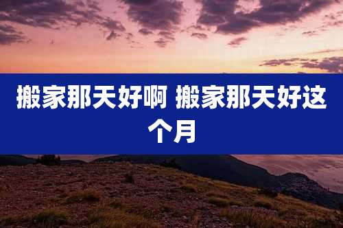搬家那天好啊 搬家那天好这个月