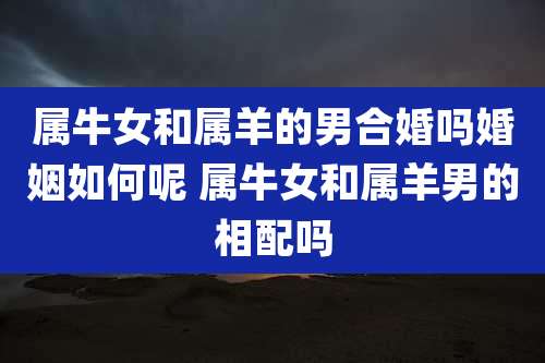属牛女和属羊的男合婚吗婚姻如何呢 属牛女和属羊男的相配吗