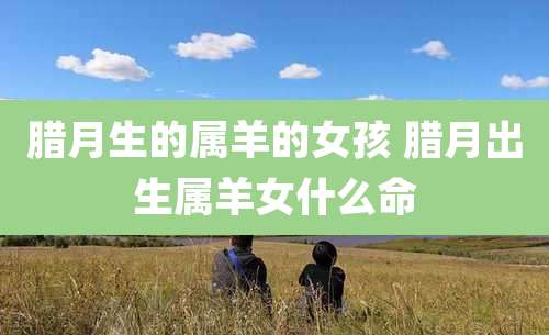 腊月生的属羊的女孩 腊月出生属羊女什么命