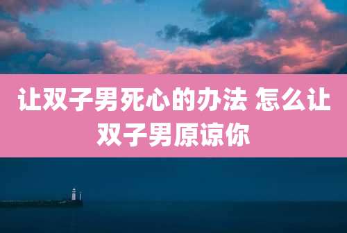 让双子男死心的办法 怎么让双子男原谅你