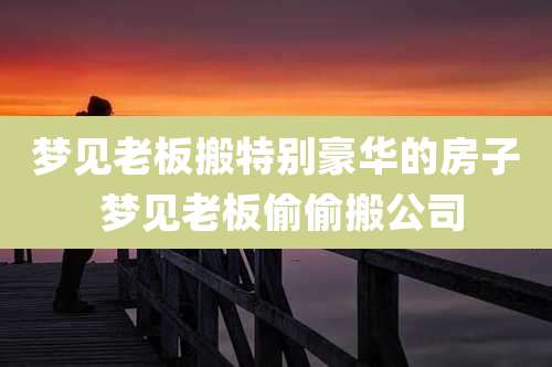 梦见老板搬特别豪华的房子 梦见老板偷偷搬公司