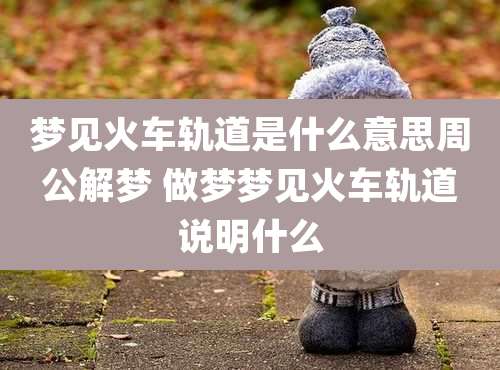 梦见火车轨道是什么意思周公解梦 做梦梦见火车轨道说明什么