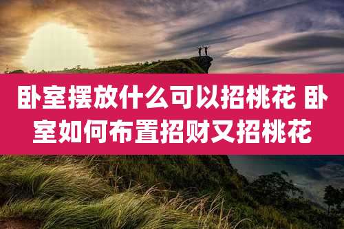 卧室摆放什么可以招桃花 卧室如何布置招财又招桃花