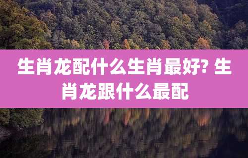 生肖龙配什么生肖最好? 生肖龙跟什么最配