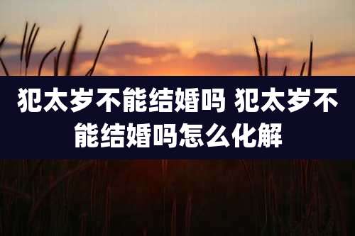 犯太岁不能结婚吗 犯太岁不能结婚吗怎么化解
