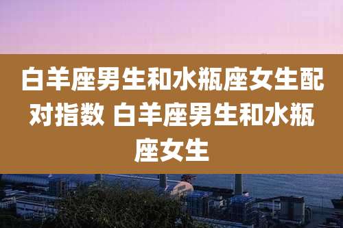 白羊座男生和水瓶座女生配对指数 白羊座男生和水瓶座女生